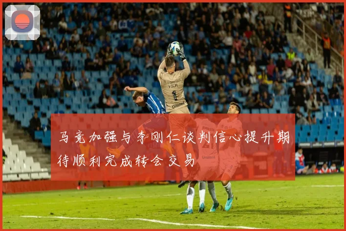 马竞加强与李刚仁谈判信心提升期待顺利完成转会交易