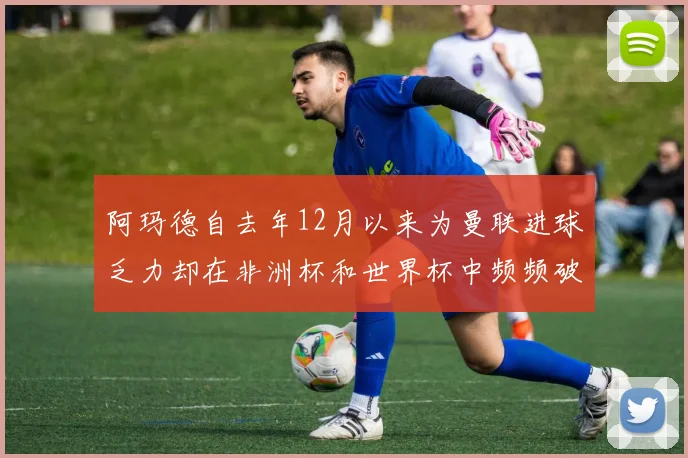 阿玛德自去年12月以来为曼联进球乏力却在非洲杯和世界杯中频频破门