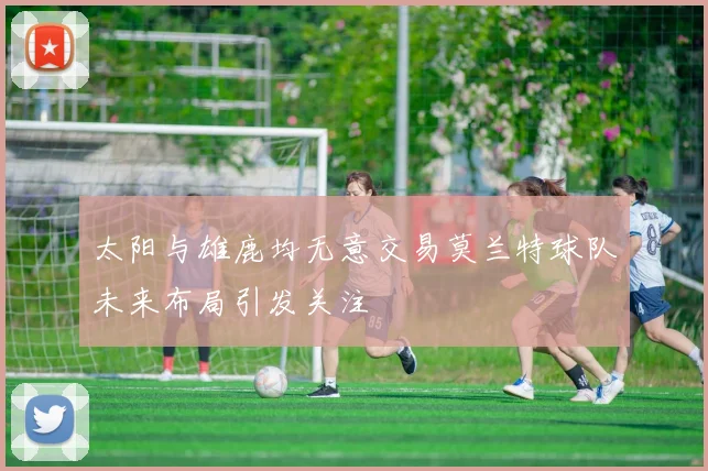 太阳与雄鹿均无意交易莫兰特球队未来布局引发关注