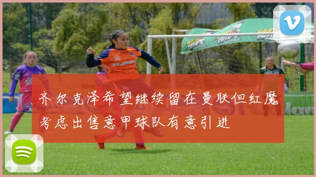 齐尔克泽希望继续留在曼联但红魔考虑出售意甲球队有意引进