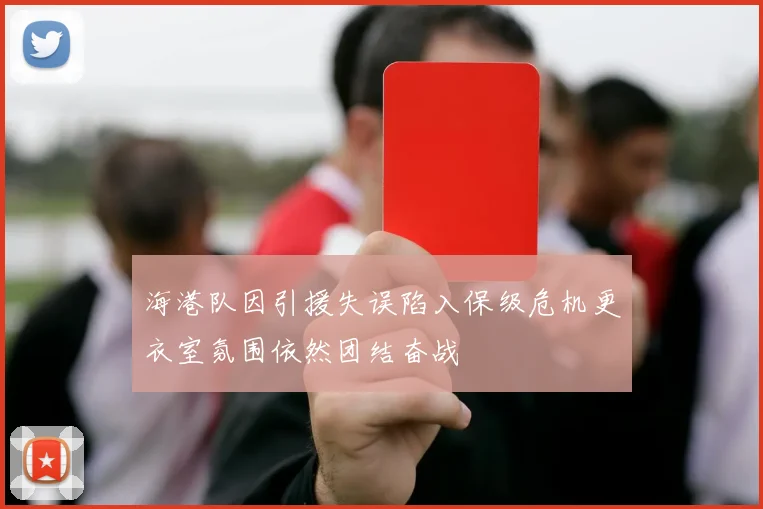 海港队因引援失误陷入保级危机更衣室氛围依然团结奋战