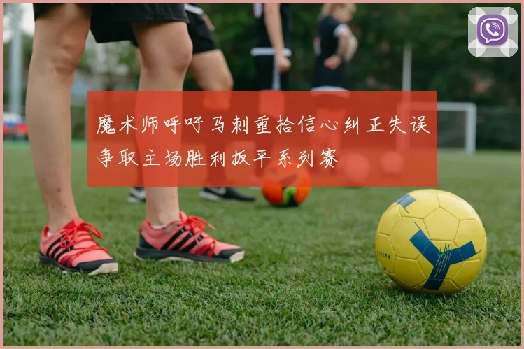 魔术师呼吁马刺重拾信心纠正失误争取主场胜利扳平系列赛
