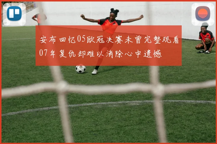安布回忆05欧冠决赛未曾完整观看07年复仇却难以消除心中遗憾
