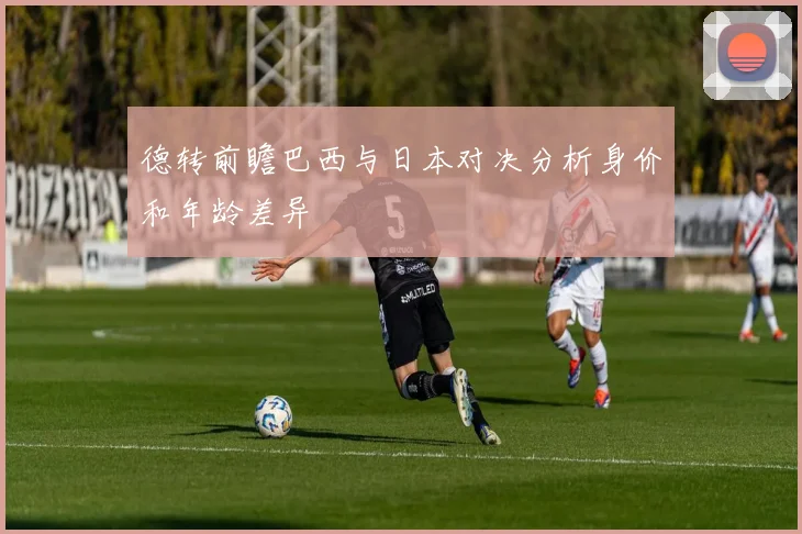 德转前瞻巴西与日本对决分析身价和年龄差异