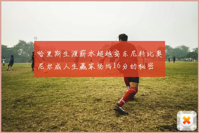 哈里斯生涯薪水超越安东尼科比奥尼尔成人生赢家场均16分的秘密