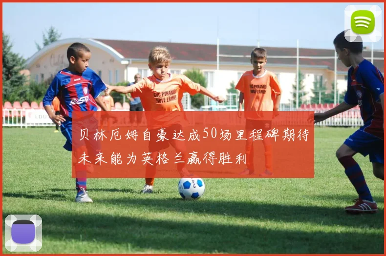 贝林厄姆自豪达成50场里程碑期待未来能为英格兰赢得胜利