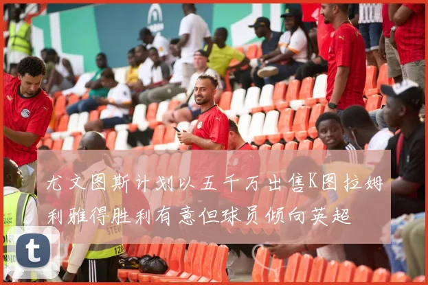 尤文图斯计划以五千万出售K图拉姆利雅得胜利有意但球员倾向英超